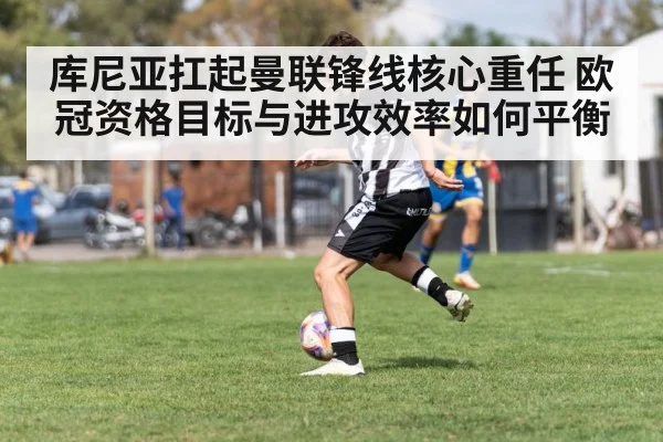 库尼亚扛起曼联锋线核心重任 欧冠资格目标与进攻效率如何平衡 - kaiyun